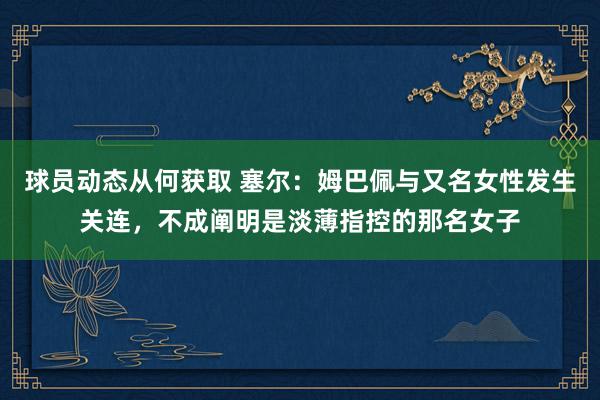 球员动态从何获取 塞尔：姆巴佩与又名女性发生关连，不成阐明是淡薄指控的那名女子