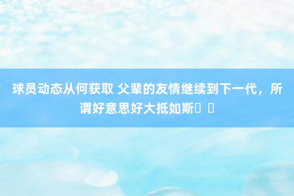 球员动态从何获取 父辈的友情继续到下一代，所谓好意思好大抵如斯❤️