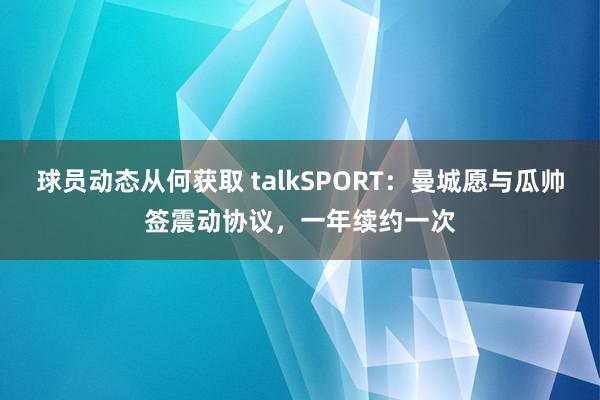 球员动态从何获取 talkSPORT：曼城愿与瓜帅签震动协议，一年续约一次