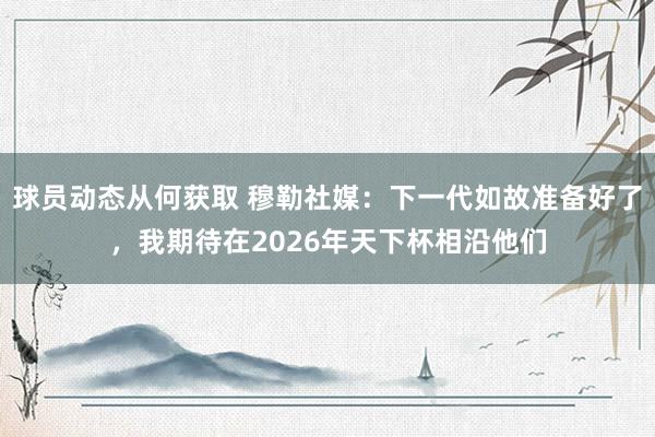 球员动态从何获取 穆勒社媒：下一代如故准备好了，我期待在2026年天下杯相沿他们