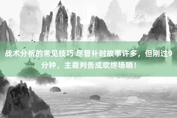 战术分析的常见技巧 尽管补时故事许多，但刚过9分钟，主裁判告成吹终场哨！