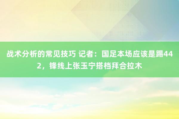 战术分析的常见技巧 记者：国足本场应该是踢442，锋线上张玉宁搭档拜合拉木