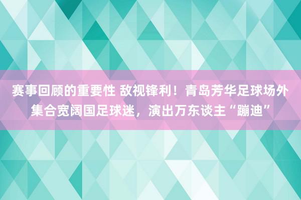 赛事回顾的重要性 敌视锋利！青岛芳华足球场外集合宽阔国足球迷，演出万东谈主“蹦迪”