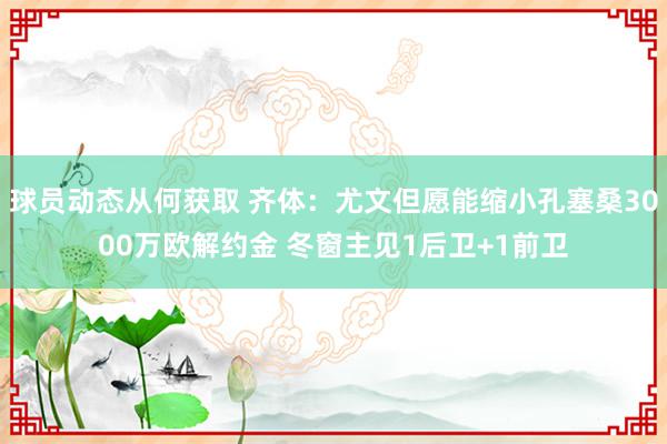 球员动态从何获取 齐体：尤文但愿能缩小孔塞桑3000万欧解约金 冬窗主见1后卫+1前卫