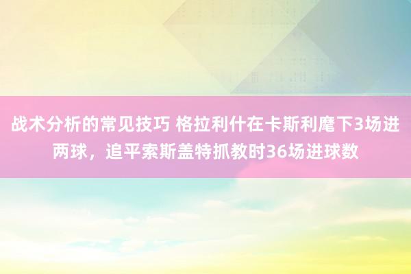 战术分析的常见技巧 格拉利什在卡斯利麾下3场进两球，追平索斯盖特抓教时36场进球数