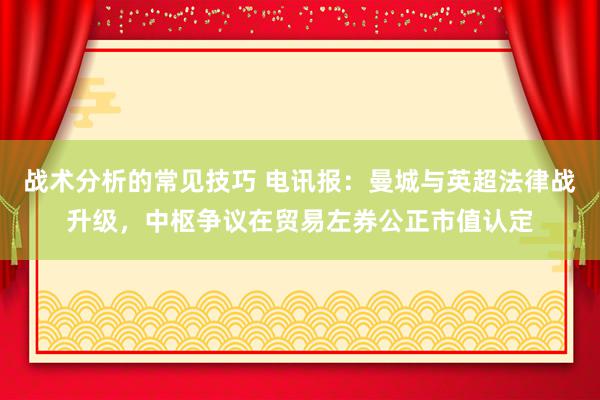 战术分析的常见技巧 电讯报：曼城与英超法律战升级，中枢争议在贸易左券公正市值认定