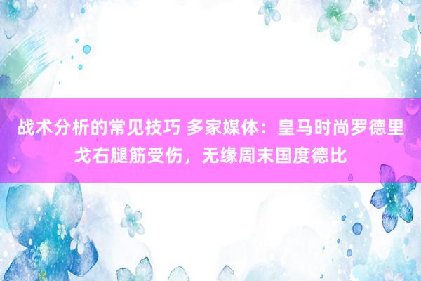 战术分析的常见技巧 多家媒体：皇马时尚罗德里戈右腿筋受伤，无缘周末国度德比