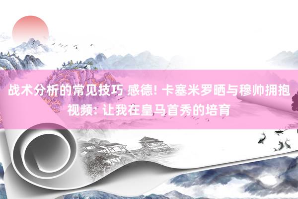 战术分析的常见技巧 感德! 卡塞米罗晒与穆帅拥抱视频: 让我在皇马首秀的培育