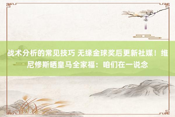 战术分析的常见技巧 无缘金球奖后更新社媒！维尼修斯晒皇马全家福：咱们在一说念