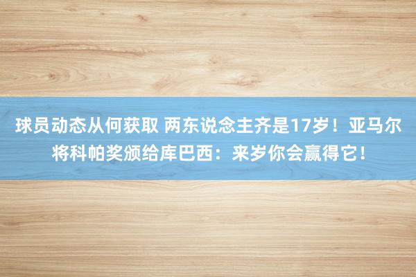 球员动态从何获取 两东说念主齐是17岁！亚马尔将科帕奖颁给库巴西：来岁你会赢得它！