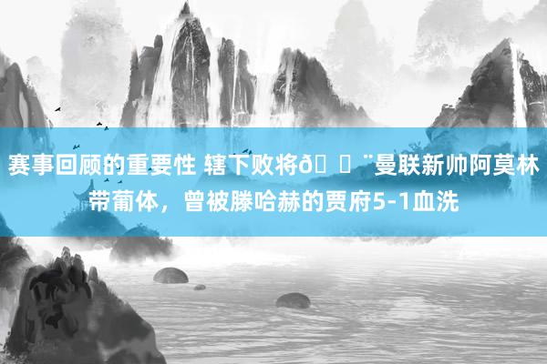 赛事回顾的重要性 辖下败将😨曼联新帅阿莫林带葡体，曾被滕哈赫的贾府5-1血洗