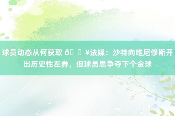 球员动态从何获取 💥法媒：沙特向维尼修斯开出历史性左券，但球员思争夺下个金球