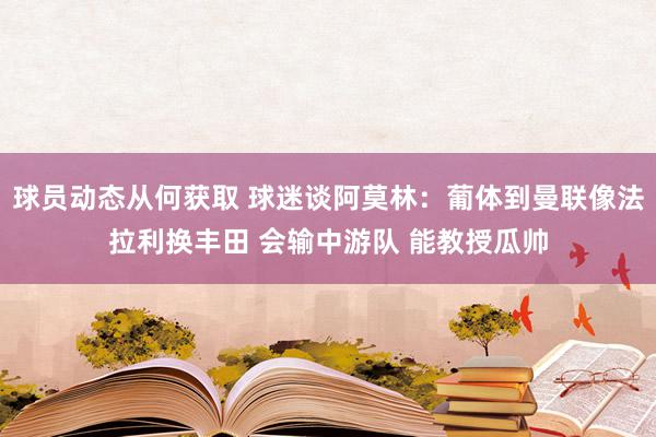 球员动态从何获取 球迷谈阿莫林：葡体到曼联像法拉利换丰田 会输中游队 能教授瓜帅