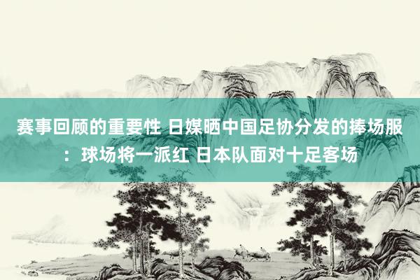 赛事回顾的重要性 日媒晒中国足协分发的捧场服：球场将一派红 日本队面对十足客场