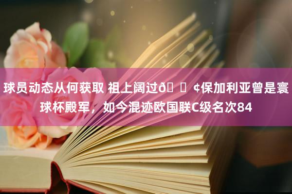 球员动态从何获取 祖上阔过😢保加利亚曾是寰球杯殿军，如今混迹欧国联C级名次84