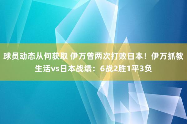 球员动态从何获取 伊万曾两次打败日本！伊万抓教生活vs日本战绩：6战2胜1平3负