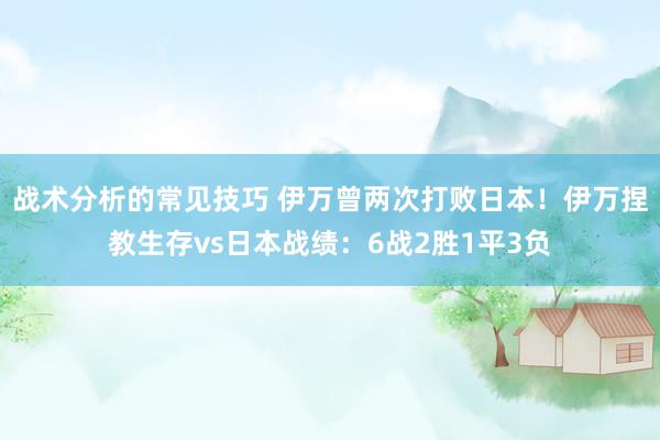 战术分析的常见技巧 伊万曾两次打败日本！伊万捏教生存vs日本战绩：6战2胜1平3负