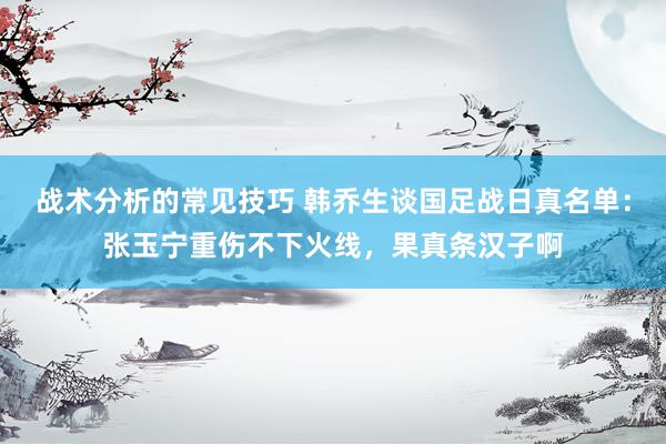 战术分析的常见技巧 韩乔生谈国足战日真名单：张玉宁重伤不下火线，果真条汉子啊