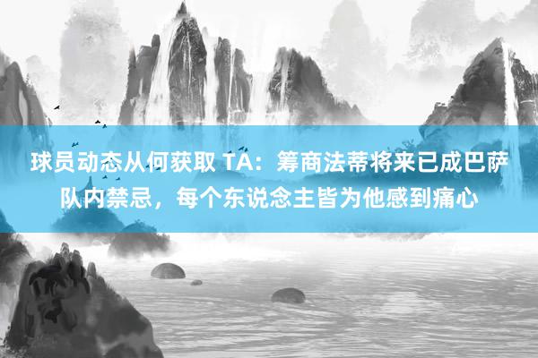 球员动态从何获取 TA：筹商法蒂将来已成巴萨队内禁忌，每个东说念主皆为他感到痛心