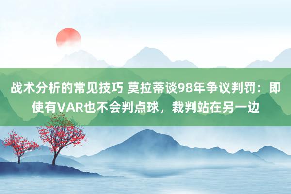 战术分析的常见技巧 莫拉蒂谈98年争议判罚：即使有VAR也不会判点球，裁判站在另一边