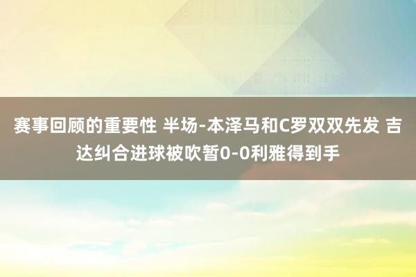 赛事回顾的重要性 半场-本泽马和C罗双双先发 吉达纠合进球被吹暂0-0利雅得到手