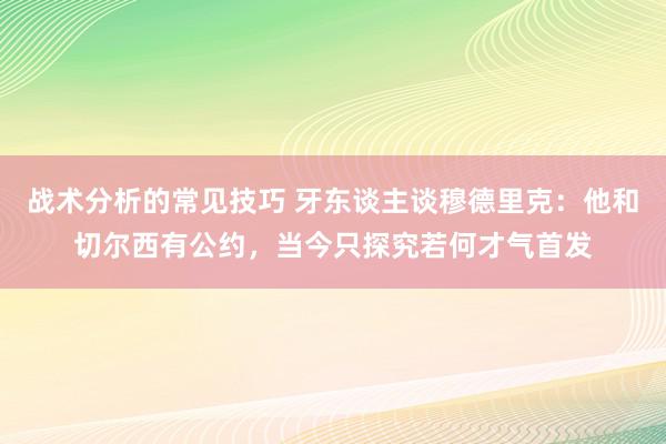 战术分析的常见技巧 牙东谈主谈穆德里克：他和切尔西有公约，当今只探究若何才气首发