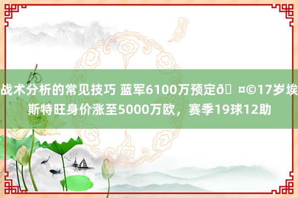 战术分析的常见技巧 蓝军6100万预定🤩17岁埃斯特旺身价涨至5000万欧，赛季19球12助