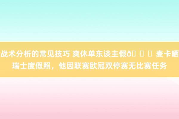 战术分析的常见技巧 爽休单东谈主假😀麦卡晒瑞士度假照，他因联赛欧冠双停赛无比赛任务