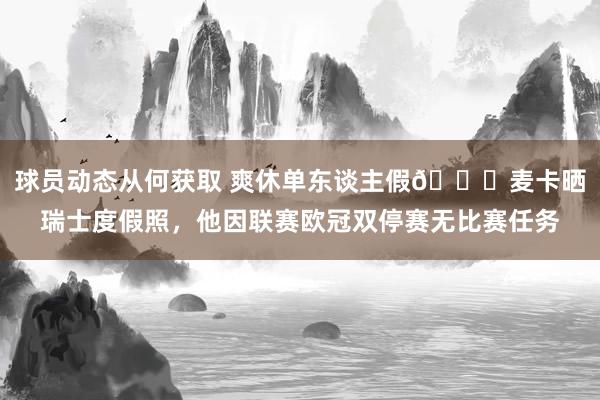 球员动态从何获取 爽休单东谈主假😀麦卡晒瑞士度假照，他因联赛欧冠双停赛无比赛任务