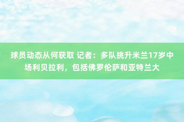 球员动态从何获取 记者：多队挑升米兰17岁中场利贝拉利，包括佛罗伦萨和亚特兰大