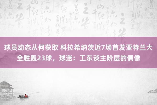 球员动态从何获取 科拉希纳茨近7场首发亚特兰大全胜轰23球，球迷：工东谈主阶层的偶像