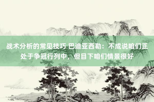 战术分析的常见技巧 巴迪亚西勒：不成说咱们正处于争冠行列中，但目下咱们情景很好