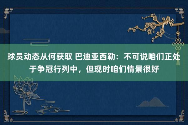 球员动态从何获取 巴迪亚西勒：不可说咱们正处于争冠行列中，但现时咱们情景很好