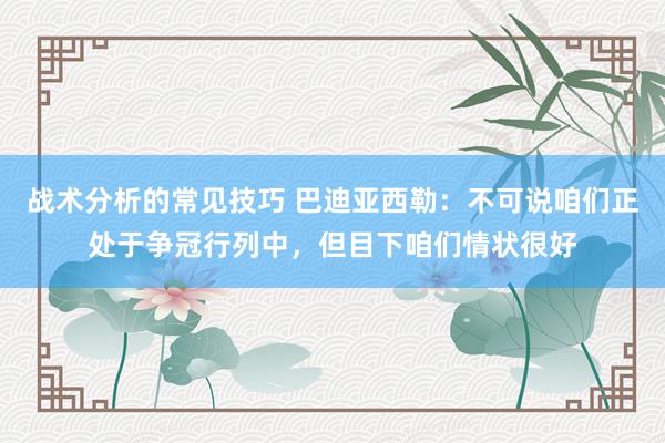 战术分析的常见技巧 巴迪亚西勒：不可说咱们正处于争冠行列中，但目下咱们情状很好