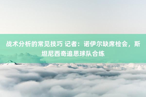 战术分析的常见技巧 记者：诺伊尔缺席检会，斯坦尼西奇追思球队合练