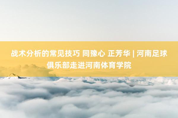 战术分析的常见技巧 同豫心 正芳华 | 河南足球俱乐部走进河南体育学院