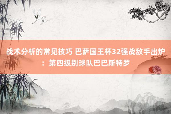 战术分析的常见技巧 巴萨国王杯32强战敌手出炉：第四级别球队巴巴斯特罗