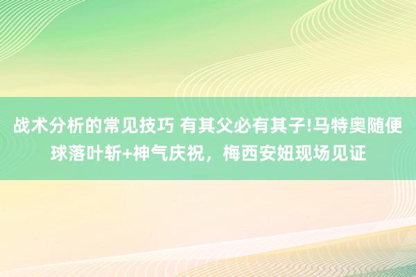 战术分析的常见技巧 有其父必有其子!马特奥随便球落叶斩+神气庆祝，梅西安妞现场见证