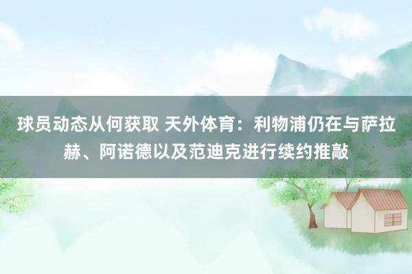 球员动态从何获取 天外体育：利物浦仍在与萨拉赫、阿诺德以及范迪克进行续约推敲