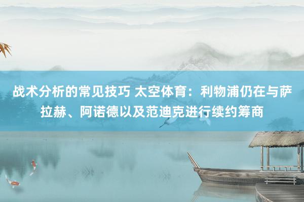 战术分析的常见技巧 太空体育：利物浦仍在与萨拉赫、阿诺德以及范迪克进行续约筹商