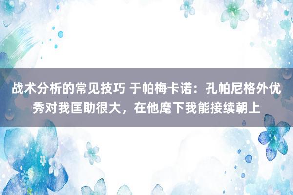 战术分析的常见技巧 于帕梅卡诺：孔帕尼格外优秀对我匡助很大，在他麾下我能接续朝上