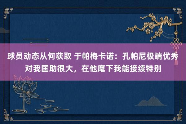 球员动态从何获取 于帕梅卡诺：孔帕尼极端优秀对我匡助很大，在他麾下我能接续特别