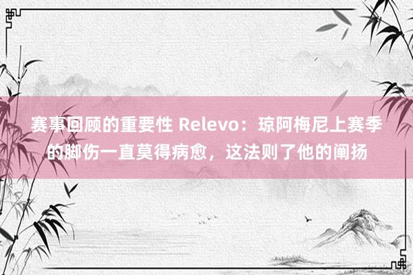 赛事回顾的重要性 Relevo：琼阿梅尼上赛季的脚伤一直莫得病愈，这法则了他的阐扬