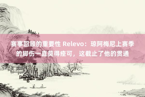 赛事回顾的重要性 Relevo：琼阿梅尼上赛季的脚伤一直莫得痊可，这截止了他的贯通