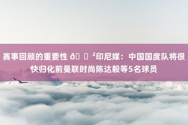 赛事回顾的重要性 😲印尼媒：中国国度队将很快归化前曼联时尚陈达毅等5名球员