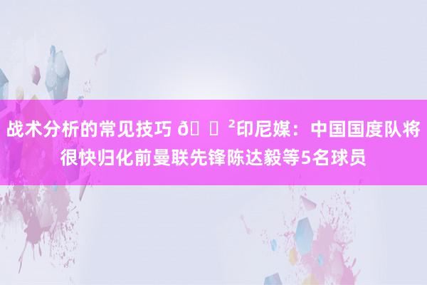 战术分析的常见技巧 😲印尼媒：中国国度队将很快归化前曼联先锋陈达毅等5名球员