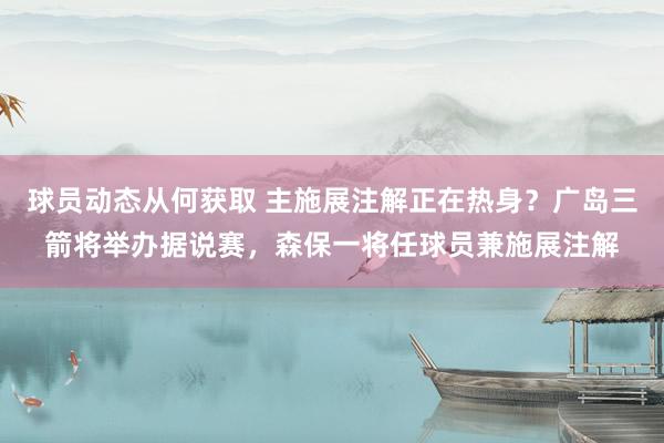 球员动态从何获取 主施展注解正在热身？广岛三箭将举办据说赛，森保一将任球员兼施展注解