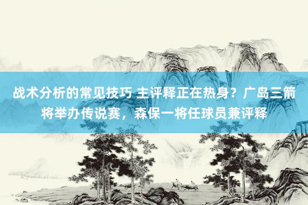 战术分析的常见技巧 主评释正在热身？广岛三箭将举办传说赛，森保一将任球员兼评释