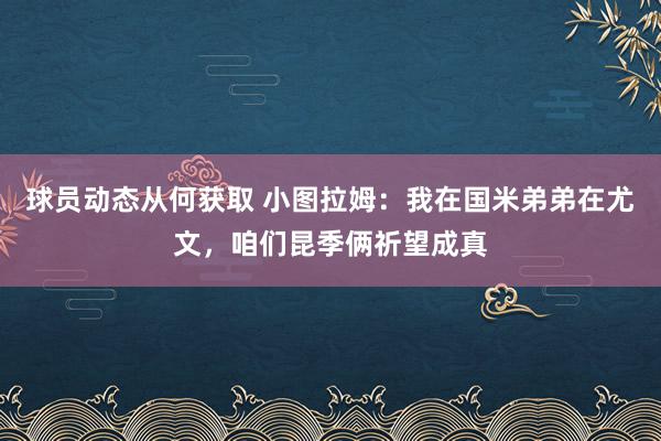 球员动态从何获取 小图拉姆：我在国米弟弟在尤文，咱们昆季俩祈望成真