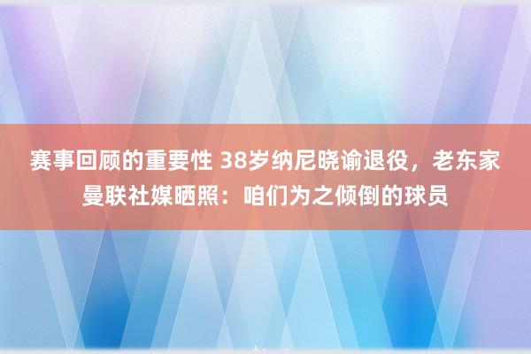 赛事回顾的重要性 38岁纳尼晓谕退役，老东家曼联社媒晒照：咱们为之倾倒的球员